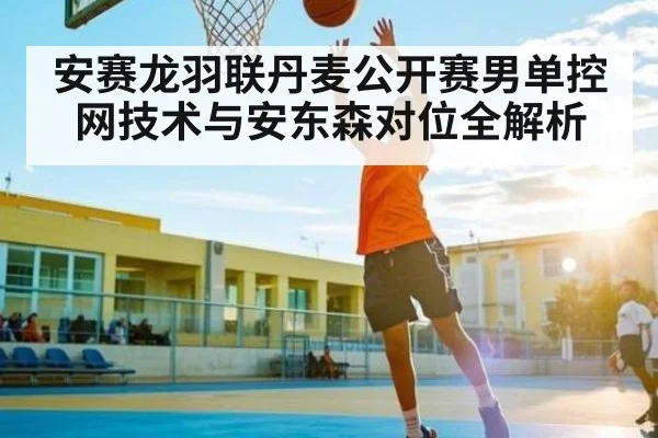 安赛龙羽联丹麦公开赛男单控网技术与安东森对位全解析